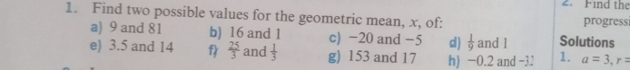 Find the 
1. Find two possible values for the geometric mean, x, of: progressi 
a) 9 and 81 b) 16 and 1 c) -20 and -5 d)  1/9  and l Solutions 
e) 3.5 and 14 f  25/3  and  1/3  g) 153 and 17 h) −0.2 and −3.2 1. a=3, r=