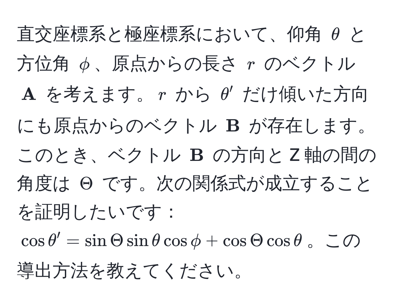 直交座標系と極座標系において、仰角 $θ$ と方位角 $phi$、原点からの長さ $r$ のベクトル $ A$ を考えます。$r$ から $θ'$ だけ傾いた方向にも原点からのベクトル $ B$ が存在します。このとき、ベクトル $ B$ の方向と Z 軸の間の角度は $Theta$ です。次の関係式が成立することを証明したいです： $cos θ' = sin Theta sin θ cos phi + cos Theta cos θ$。この導出方法を教えてください。