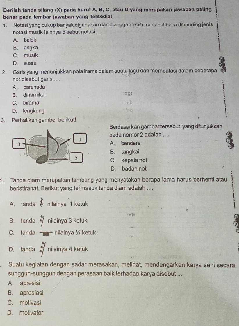 Berilah tanda silang (X) pada huruf A, B, C, atau D yang merupakan jawaban paling
benar pada lembar jawaban yang tersedia!
1. Notasi yang cukup banyak digunakan dan dianggap lebih mudah dibaca dibanding jenis
notasi musik lainnya disebut notasi ....
A. balok
B. angka
C. musik
D. suara
3
2. Garis yang menunjukkan pola irama dalam suatu lagu dan membatasi dalam beberapa
not disebut garis ....
A. paranada
B. dinamika p
C. birama
D. lengkung
3. Perhatikan gamber berikut!
Berdasarkan gambar tersebut, yang ditunjukkan
pada nomor 2 adalah ....
a
A. bendera
9
B. tangkai
C. kepala not
D. badan not
4. Tanda diam merupakan lambang yang menyatakan berapa lama harus berhenti atau
beristirahat. Berikut yang termasuk tanda diam adalah ....
A. tanda nilainya 1 ketuk
i
B. tanda nilainya 3 ketuk
:
C. tanda nilainya ¼ ketuk
D. tanda nilainya 4 ketuk
Suatu kegiatan dengan sadar merasakan, melihat, mendengarkan karya seni secara
sungguh-sungguh dengan perasaan baik terhadap karya disebut ....
A. apresisi
B. apresiasi
C. motivasi
D. motivator