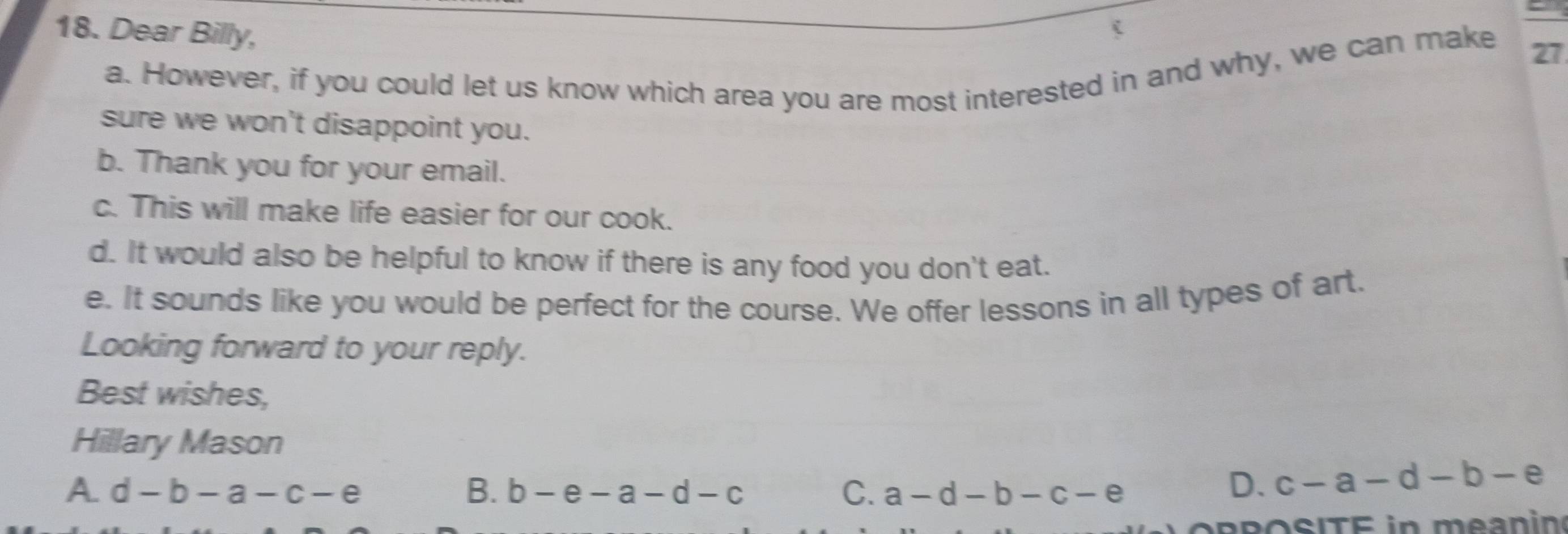 Dear Billy,
(
a. However, if you could let us know which area you are most interested in and why, we can make 27
sure we won't disappoint you.
b. Thank you for your email.
c. This will make life easier for our cook.
d. It would also be helpful to know if there is any food you don't eat.
e. It sounds like you would be perfect for the course. We offer lessons in all types of art.
Looking forward to your reply.
Best wishes,
Hillary Mason
A. d-b-a-c-e B. b-e-a-d-c C. a-d-b-c-e
D. c-a-d-b-e