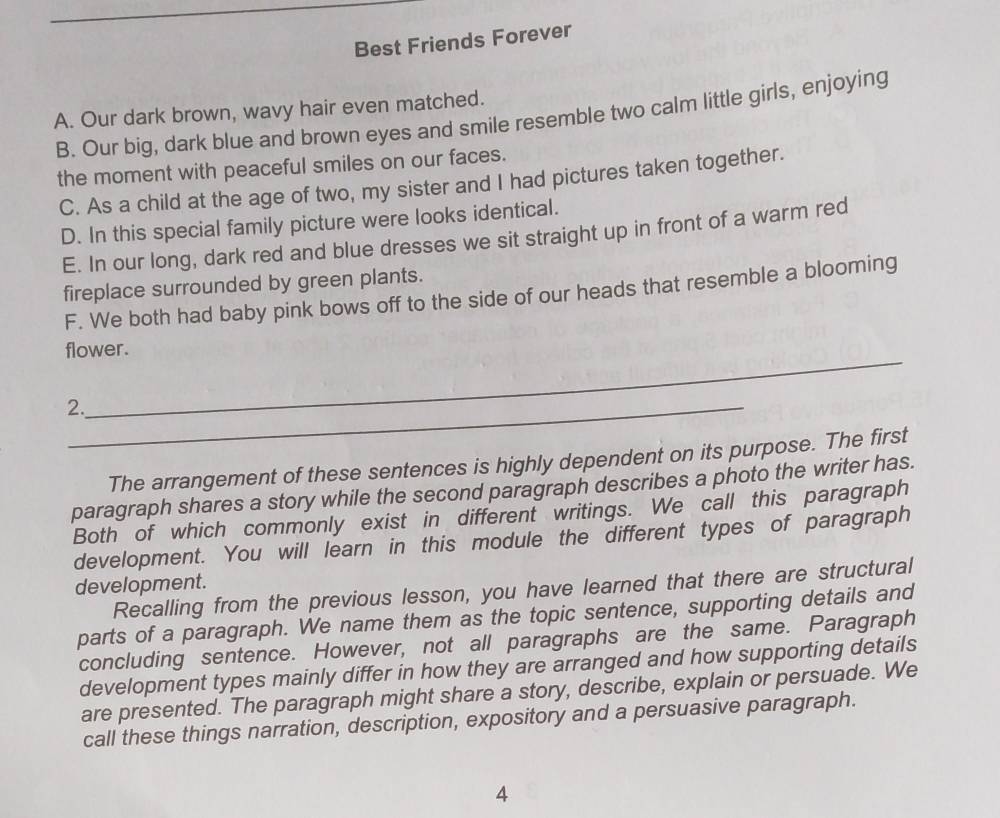 Best Friends Forever
A. Our dark brown, wavy hair even matched.
B. Our big, dark blue and brown eyes and smile resemble two calm little girls, enjoying
the moment with peaceful smiles on our faces.
C. As a child at the age of two, my sister and I had pictures taken together.
D. In this special family picture were looks identical.
E. In our long, dark red and blue dresses we sit straight up in front of a warm red
fireplace surrounded by green plants.
F. We both had baby pink bows off to the side of our heads that resemble a blooming
_
flower.
2._
The arrangement of these sentences is highly dependent on its purpose. The first
paragraph shares a story while the second paragraph describes a photo the writer has.
Both of which commonly exist in different writings. We call this paragraph
development. You will learn in this module the different types of paragraph
development.
Recalling from the previous lesson, you have learned that there are structural
parts of a paragraph. We name them as the topic sentence, supporting details and
concluding sentence. However, not all paragraphs are the same. Paragraph
development types mainly differ in how they are arranged and how supporting details
are presented. The paragraph might share a story, describe, explain or persuade. We
call these things narration, description, expository and a persuasive paragraph.
4