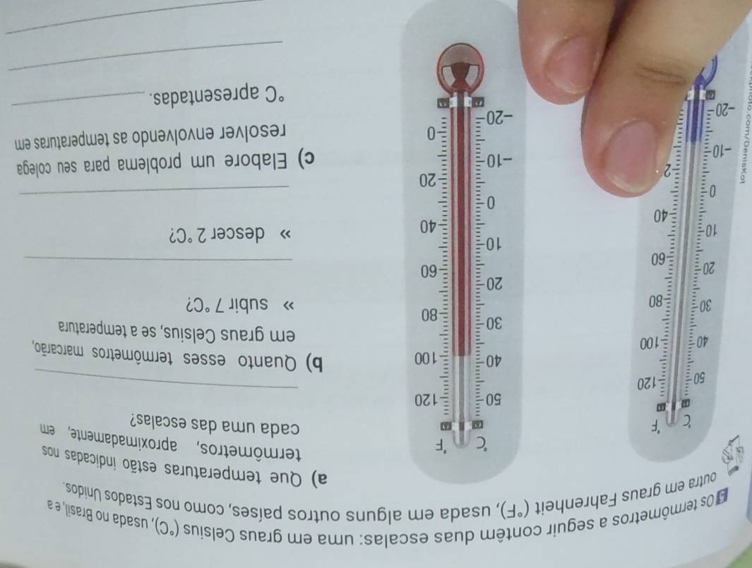 Os termômetros a seguir contêm duas escalas: uma em graus Celsius (^circ C) usada no Brasil, a 
outra em graus Fahrenheit (^circ F) , usada em alguns outros países, como nos Estados Unidos 
a) Que temperaturas estão indicadas nos
C F 
termômetros, aproximadamente, em
c F
cada uma das escalas?
50 120
_
50 □ /□   : 120
40 : 100 b) Quanto esses termômetros marcarão,
40 : 100
= 
em graus Celsius, se a temperatura
30
» subir 7°C
30 80 2
20 80;
-60
:
10 : 60
_ 
descer 
: 40 2°C 2
40
0 
_ 
_ 
。 2
20
-10 c) Elabore um problema para seu colega 
: 0
−20 - -20 resolver envolvendo as temperaturas em°C apresentadas. 
_ 
_