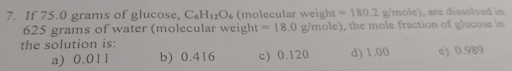 If 75.0 grams of glucose, C_6H_12O_6 (molecular weight =180.2g/mole) ), are dissolved in
625 grams of water (molecular weight =18.0g/mole) , the mole fraction of glucose in
the solution is:
a) 0.011 b) 0.416 c) 0.120 d) 1.00 e) 0.989