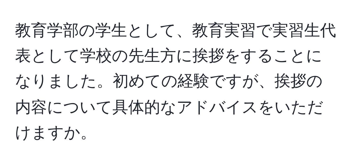 教育学部の学生として、教育実習で実習生代表として学校の先生方に挨拶をすることになりました。初めての経験ですが、挨拶の内容について具体的なアドバイスをいただけますか。