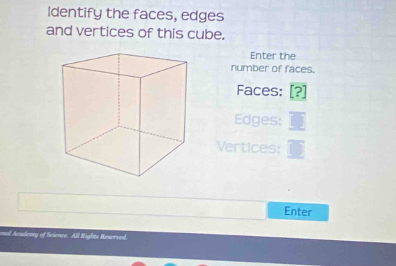 Identify the faces, edges 
and vertices of this cube. 
Enter the 
number of faces. 
Faces: [? 
Edges: 
Vertices: 
Enter 
onal Academy of Science. All Rights Reserved.