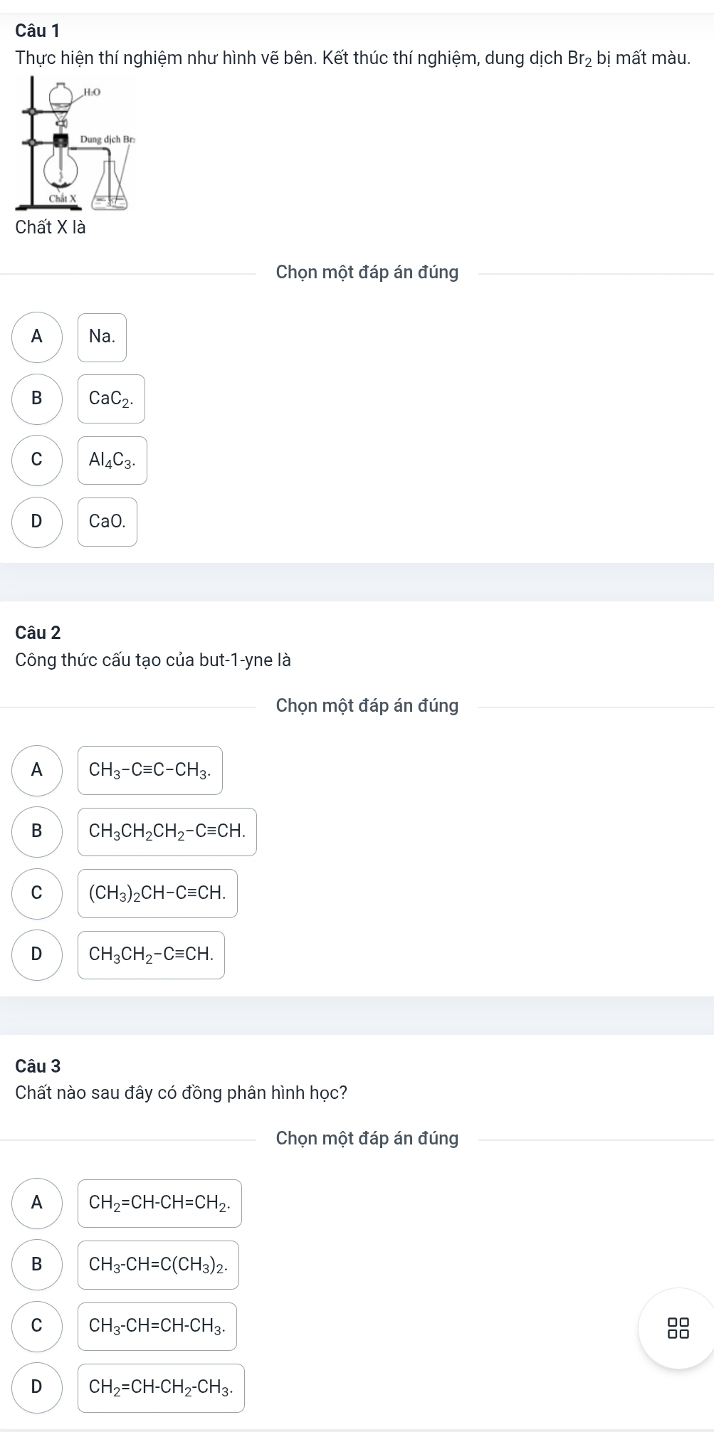 Thực hiện thí nghiệm như hình vẽ bên. Kết thúc thí nghiệm, dung dichBr_2bi i mất màu.
Chọn một đáp án đúng
A Na.
B CaC_2.
C Al_4C_3.
D CaO.
Câu 2
Công thức cấu tạo của but-1-yne là
Chọn một đáp án đúng
A CH_3-Cequiv C-CH_3.
B CH_3CH_2CH_2-Cequiv CH.
C (CH_3)_2CH-Cequiv CH.
D CH_3CH_2-Cequiv CH. 
Câu 3
Chất nào sau đây có đồng phân hình học?
Chọn một đáp án đúng
A CH_2=CH-CH=CH_2.
B CH_3-CH=C(CH_3)_2.
C CH_3-CH=CH-CH_3.

D CH_2=CH-CH_2-CH_3.