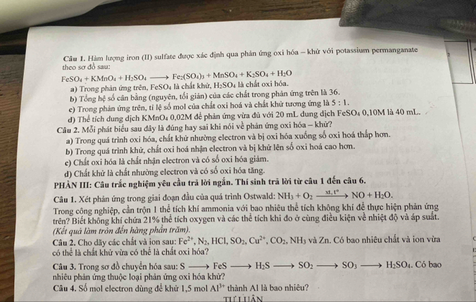 Hàm lượng iron (II) sulfate được xác định qua phản ứng oxi hóa = khử với potassium permanganate 2
theo sơ đồ sau:
FeSO_4+KMnO_4+H_2SO_4to Fe_2(SO_4)_3+MnSO_4+K_2SO_4+H_2O
a) Trong phản ứng trên, FeS O_4 là chất khử, H_2SO_4 là chất oxi hóa.
b) Tổng hệ số cân bằng (nguyên, tối giản) của các chất trong phản ứng trên là 36.
c) Trong phản ứng trên, tỉ lệ số mol của chất oxi hoá và chất khử tương ứng là 5:1.
d) Thể tích dung dịch KMnO₄ 0,02M để phản ứng vừa đủ với 20 mL dung dịch FeSO₄ 0,10M là 40 mL.
Câu 2. Mỗi phát biểu sau đây là đúng hay sai khi nói về phản ứng oxi hóa - khử?
a) Trong quá trình oxi hóa, chất khử nhường electron và bị oxi hóa xuống số oxi hoá thấp hơn.
b) Trong quá trình khử, chất oxi hoá nhận electron và bị khử lên số oxi hoá cao hơn.
e) Chất oxi hóa là chất nhận electron và có số oxi hóa giảm.
d) Chất khử là chất nhường electron và có số oxi hóa tăng.
PHÀN III: Câu trắc nghiệm yêu cầu trả lời ngắn. Thí sinh trả lời từ câu 1 đến câu 6.
Câu 1. Xét phản ứng trong giai đoạn đầu của quá trình Ostwald: NH_3+O_2xrightarrow xt_1t°NO+H_2O.
Trong công nghiệp, cần trộn 1 thể tích khí ammonia với bao nhiêu thể tích không khí đề thực hiện phản ứng
trên? Biết không khí chứa 21% thể tích oxygen và các thể tích khi đo ở cùng điều kiện về nhiệt độ và áp suất.
(Kết quả làm tròn đến hàng phần trăm).
Câu 2. Cho dãy các chất và jon sau: Fe^(2+),N_2,HCl,SO_2,Cu^(2+),CO_2,NH_3 và Zn. Có bao nhiêu chất và ion vừa
có thể là chất khử vừa có thể là chất oxi hóa?
Câu 3. Trong sơ đồ chuyển hóa sau: S to FeSto H_2Sto SO_2to SO_3to H_2SO_4. Có bao
nhiêu phản ứng thuộc loại phản ứng oxi hóa khử?
Câu 4. Số mol electron dùng để khử 1,5 mol Al^(3+) thành Al là bao nhiêu?
th Lhân