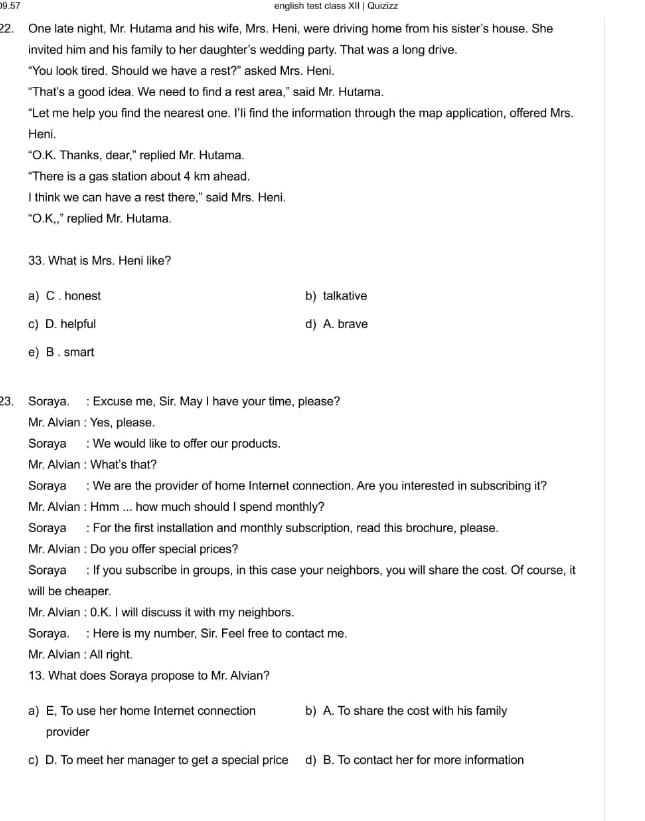 09.57 english test class XII | Quizizz
22. One late night, Mr. Hutama and his wife, Mrs. Heni, were driving home from his sister's house. She
invited him and his family to her daughter's wedding party. That was a long drive.
“You look tired. Should we have a rest?” asked Mrs. Heni.
“That’s a good idea. We need to find a rest area,” said Mr. Hutama.
“Let me help you find the nearest one. I’li find the information through the map application, offered Mrs.
Heni.
“O.K. Thanks, dear,” replied Mr. Hutama.
“There is a gas station about 4 km ahead.
I think we can have a rest there," said Mrs. Heni.
“O.K,,” replied Mr. Hutama.
33. What is Mrs. Heni like?
a) C . honest b) talkative
c) D. helpful d) A. brave
e) B . smart
23. Soraya. : Excuse me, Sir. May I have your time, please?
Mr. Alvian : Yes, please.
Soraya : We would like to offer our products.
Mr. Alvian : What's that?
Soraya : We are the provider of home Internet connection. Are you interested in subscribing it?
Mr. Alvian : Hmm ... how much should I spend monthly?
Soraya : For the first installation and monthly subscription, read this brochure, please.
Mr. Alvian : Do you offer special prices?
Soraya : If you subscribe in groups, in this case your neighbors, you will share the cost. Of course, it
will be cheaper.
Mr. Alvian : 0.K. I will discuss it with my neighbors.
Soraya. : Here is my number, Sir. Feel free to contact me.
Mr. Alvian : All right.
13. What does Soraya propose to Mr. Alvian?
a) E, To use her home Internet connection b) A. To share the cost with his family
provider
c) D. To meet her manager to get a special price d) B. To contact her for more information