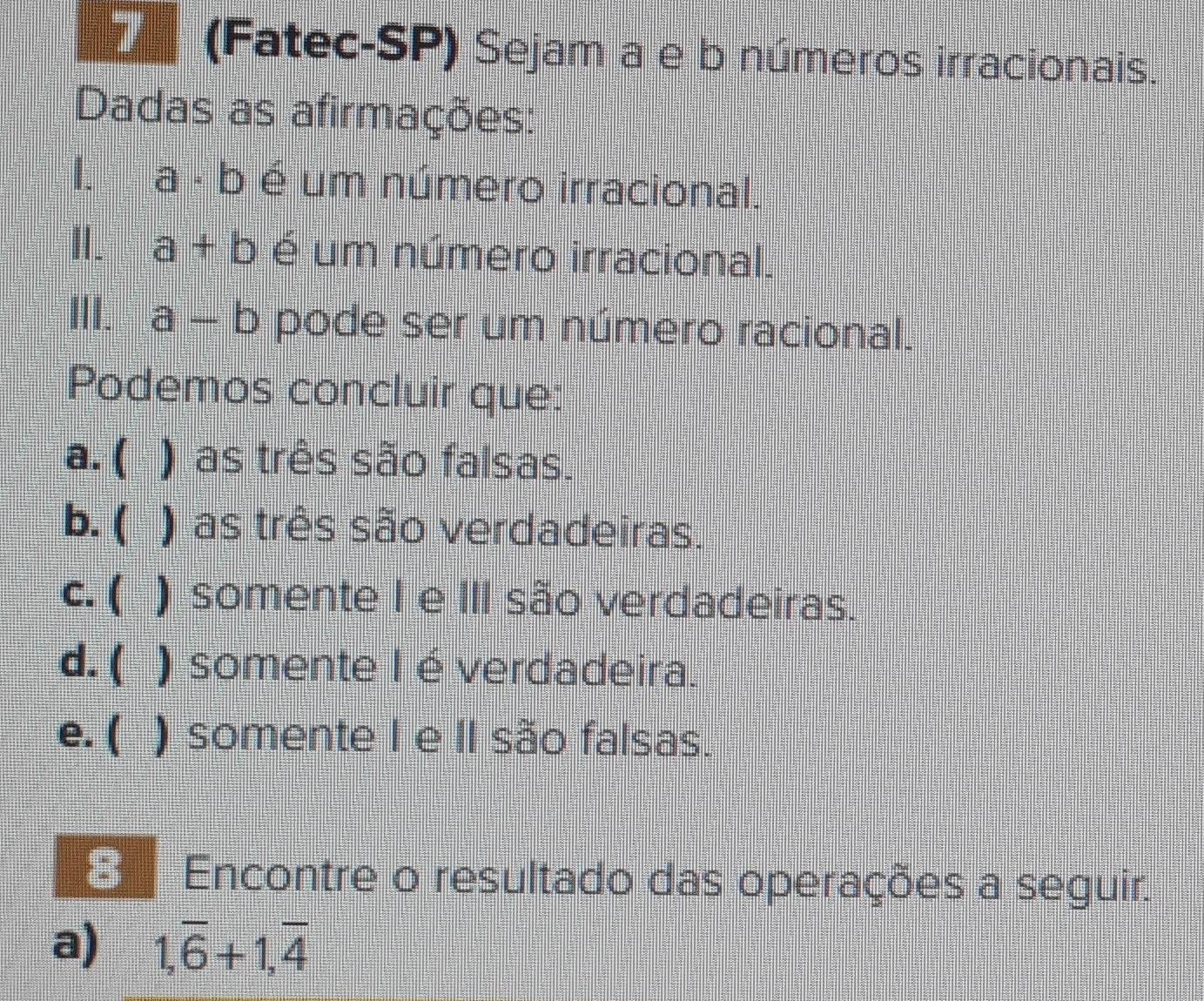 (Fatec-SP) Sejam a e b números irracionais.
Dadas as afirmações:
I. a - b é um número irracional.
I. a+b é um número irracional.
III. a-b pode ser um número racional.
Podemos concluir que:
a. ( ) as três são falsas.
b. ( ) as três são verdadeiras.
c. ( 5 ) somente I e III são verdadeiras.
d. ( ) somente I é verdadeira.
e. ( ) somente I e II são falsas.
E Encontre o resultado das operações a seguir.
a) 1,overline 6+1, overline 4