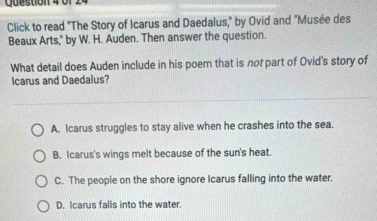 0f 24
Click to read "The Story of Icarus and Daedalus," by Ovid and "Musée des
Beaux Arts," by W. H. Auden. Then answer the question.
What detail does Auden include in his poem that is not part of Ovid's story of
Icarus and Daedalus?
A. Icarus struggles to stay alive when he crashes into the sea.
B. Icarus's wings melt because of the sun's heat.
C. The people on the shore ignore Icarus falling into the water.
D. Icarus falls into the water.