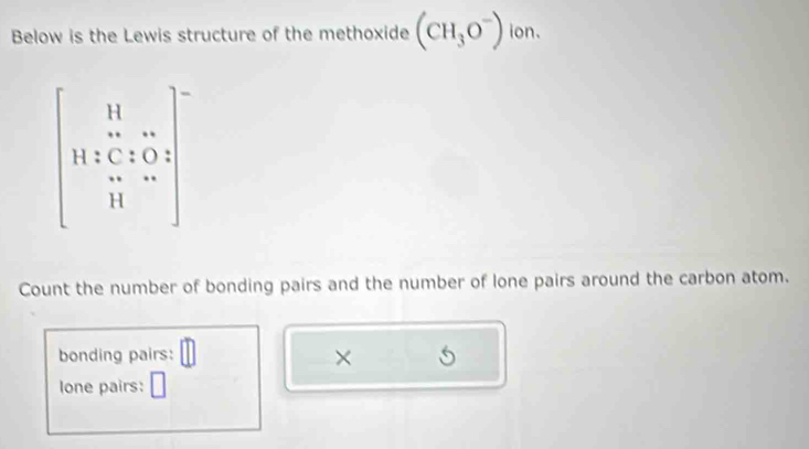 Below is the Lewis structure of the methoxide (CH_3O^-) ion.
beginbmatrix 11&11 11&47&1 11&07&05 11&-4end(bmatrix)°
Count the number of bonding pairs and the number of lone pairs around the carbon atom. 
bonding pairs: × 
lone pairs: □