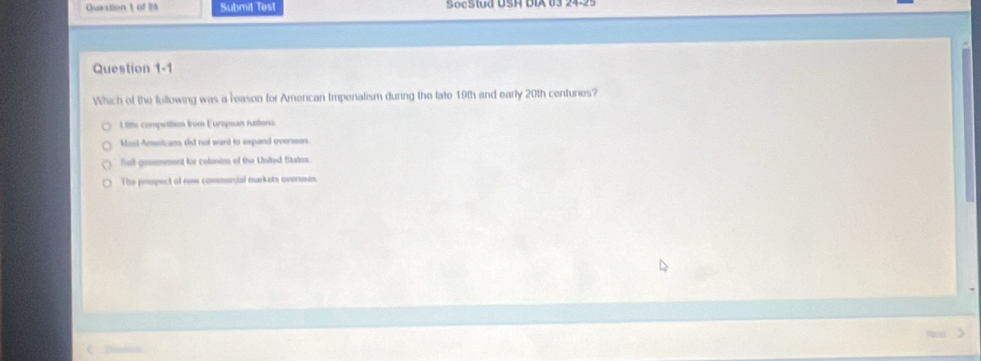 Submit Test SocSwd USH DIA 03 
Question 1-1
Which of the fullowing was a reason for American Impenalism during the late 19th and early 20th centuries?
L itte compotition from European ruttions.
Mosl Amssicams did not want to expand oversas.
Bell govemment for colonies of the United States.
The primpect of new commercial markets oversses
Poton