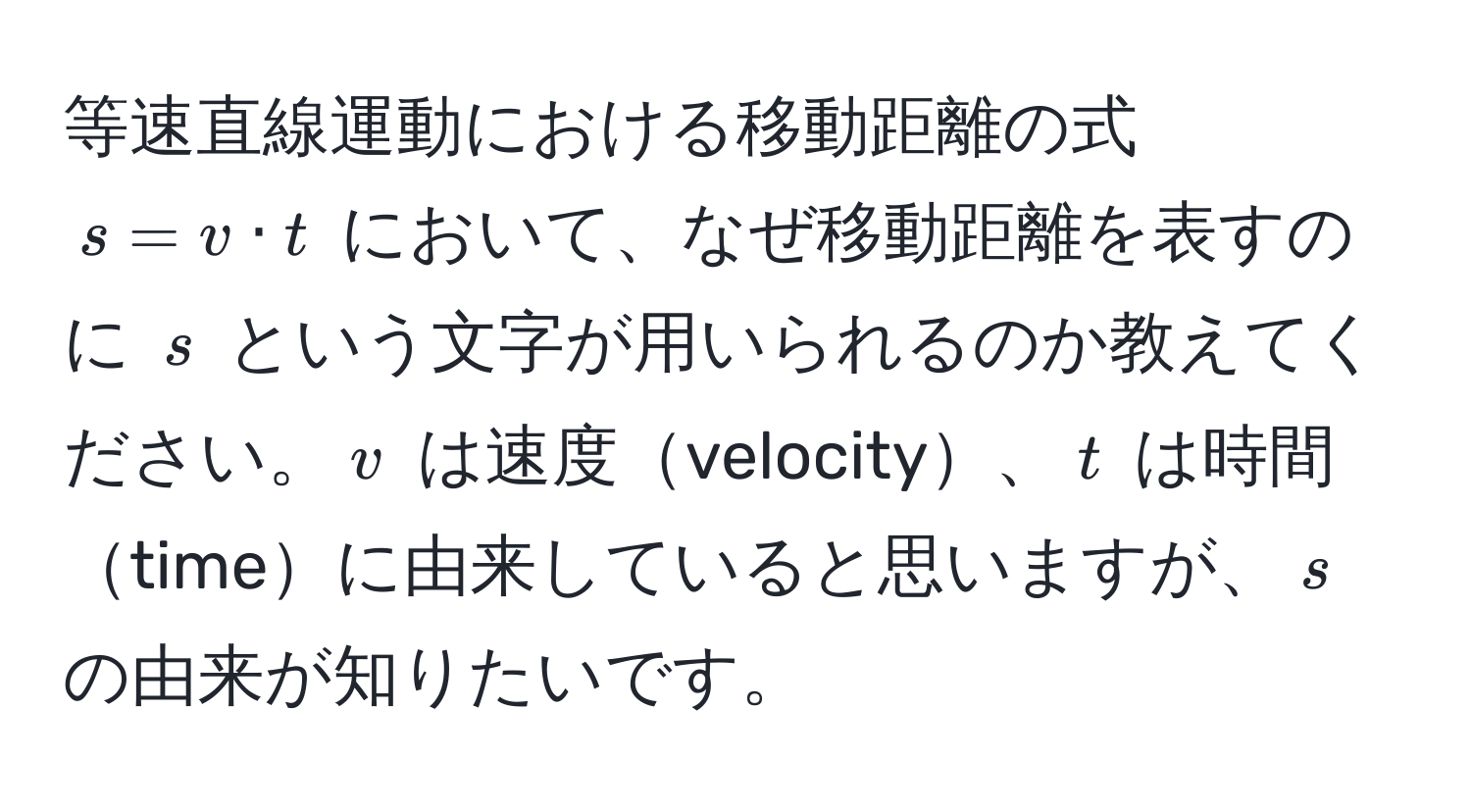 等速直線運動における移動距離の式 $s = v · t$ において、なぜ移動距離を表すのに $s$ という文字が用いられるのか教えてください。$v$ は速度velocity、$t$ は時間timeに由来していると思いますが、$s$ の由来が知りたいです。