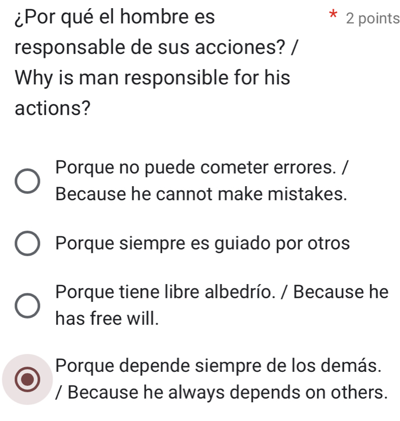 ¿Por qué el hombre es 2 points
responsable de sus acciones? /
Why is man responsible for his
actions?
Porque no puede cometer errores. /
Because he cannot make mistakes.
Porque siempre es guiado por otros
Porque tiene libre albedrío. / Because he
has free will.
Porque depende siempre de los demás.
/ Because he always depends on others.