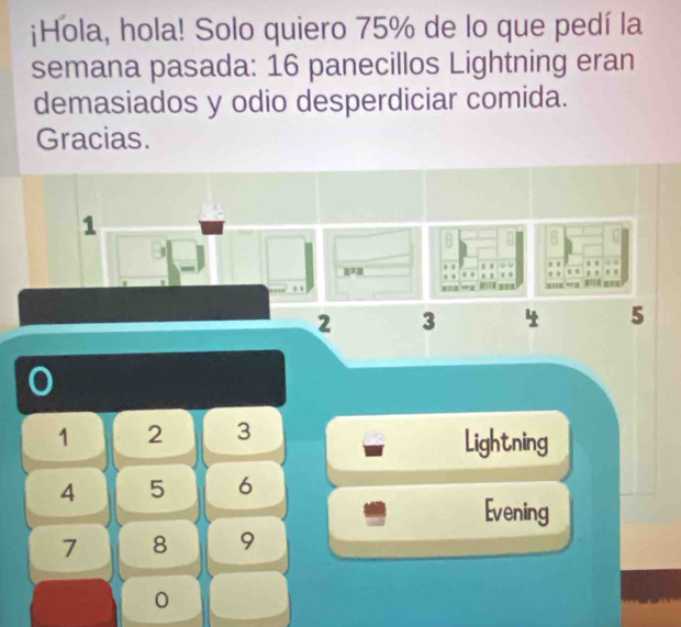 ¡Hola, hola! Solo quiero 75% de lo que pedí la 
semana pasada: 16 panecillos Lightning eran 
demasiados y odio desperdiciar comida. 
Gracias. 
1 
u= .. , , . . . . . . 
. . 
. , ='' . |
2 3 4 5
1 2 3 Lightning
4 5 6
Evening
7 8 9
0