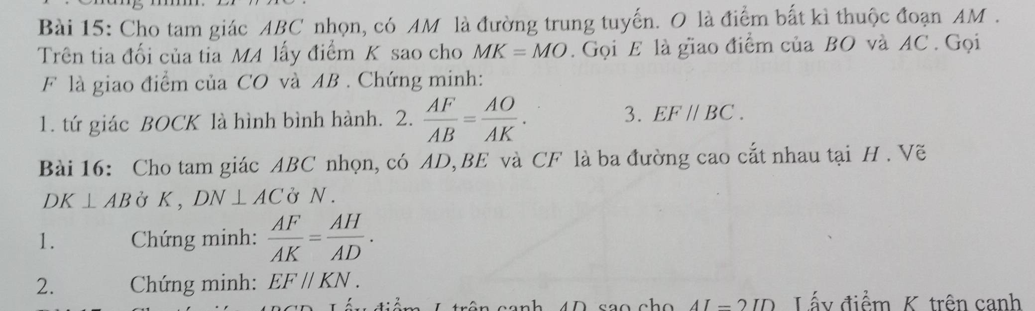 Cho tam giác ABC nhọn, có AM là đường trung tuyến. O là điểm bắt kì thuộc đoạn AM. 
Trên tia đối của tia MA lấy điểm K sao cho MK=MO. Gọi E là giao điểm của BO và AC. Gọi 
F là giao điểm của CO và AB. Chứng minh: 
1. tứ giác BOCK là hình bình hành. 2.  AF/AB = AO/AK . 3. EF//BC. 
Bài 16: Cho tam giác ABC nhọn, có AD, BE và CF là ba đường cao cắt nhau tại H. Vẽ
DK⊥ AB Ở K , DN⊥ AC ở N. 
1. Chứng minh:  AF/AK = AH/AD . 
2. Chứng minh: EF//KN. 
_ ∩ ID Lấy điểm K trên canh