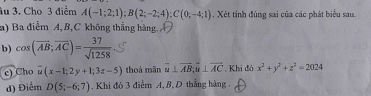 ầu 3. Cho 3 điểm A(-1;2;1); B(2;-2;4); C(0;-4;1). Xét tính đúng sai của các phát biểu sau. 
a) Ba điểm A, B, C không thắng hàng. 
b) cos (overline AB;vector AC)= 37/sqrt(1258) 
c) Cho overline u(x-1;2y+1;3z-5) thoả mãn vector u⊥ vector AB; vector u⊥ vector AC. Khi đó x^2+y^2+z^2=2024
d) Điểm D(5;-6;7). Khi đó 3 điểm A, B, D thẳng hàng .