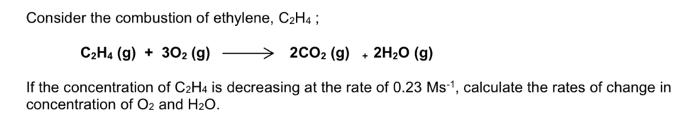 Consider the combustion of ethylene, C_2H_4
C_2H_4(g)+3O_2(g)to 2CO_2(g)+2H_2O(g)
If the concentration of C_2H_4 is decreasing at the rate of 0.23Ms^(-1) , calculate the rates of change in 
concentration of O_2 and H_2O.