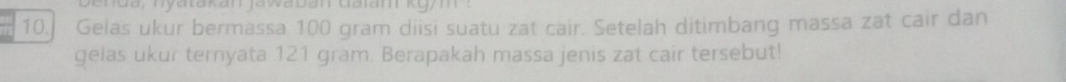 nda, nyatakan jawaban daiam k gym : 
10. Gelas ukur bermassa 100 gram diisi suatu zat cair. Setelah ditimbang massa zat cair dan 
gelas ukur ternyata 121 gram. Berapakah massa jenis zat cair tersebut!