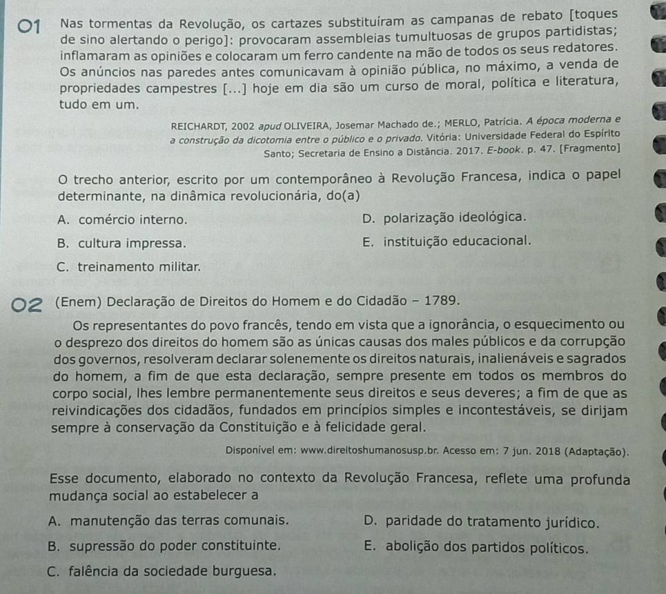 Nas tormentas da Revolução, os cartazes substituíram as campanas de rebato [toques
de sino alertando o perigo]: provocaram assembleias tumultuosas de grupos partidistas;
inflamaram as opiniões e colocaram um ferro candente na mão de todos os seus redatores.
Os anúncios nas paredes antes comunicavam à opinião pública, no máximo, a venda de
propriedades campestres [...] hoje em dia são um curso de moral, política e literatura,
tudo em um.
REICHARDT, 2002 apud OLIVEIRA, Josemar Machado de.; MERLO, Patrícia. A época moderna e
a construção da dicotomia entre o público e o privado. Vitória: Universidade Federal do Espírito
Santo; Secretaria de Ensino a Distância. 2017. E-book. p. 47. [Fragmento]
O trecho anterior, escrito por um contemporâneo à Revolução Francesa, indica o papel
determinante, na dinâmica revolucionária, do(a)
A. comércio interno. D. polarização ideológica.
B. cultura impressa. E. instituição educacional.
C. treinamento militar.
2 (Enem) Declaração de Direitos do Homem e do Cidadão - 1789.
Os representantes do povo francês, tendo em vista que a ignorância, o esquecimento ou
o desprezo dos direitos do homem são as únicas causas dos males públicos e da corrupção
dos governos, resolveram declarar solenemente os direitos naturais, inalienáveis e sagrados
do homem, a fim de que esta declaração, sempre presente em todos os membros do
corpo social, lhes lembre permanentemente seus direitos e seus deveres; a fim de que as
reivindicações dos cidadãos, fundados em princípios simples e incontestáveis, se dirijam
sempre à conservação da Constituição e à felicidade geral.
Disponível em: www.direitoshumanosusp.br. Acesso em: 7 jun. 2018 (Adaptação).
Esse documento, elaborado no contexto da Revolução Francesa, reflete uma profunda
mudança social ao estabelecer a
A. manutenção das terras comunais. D. paridade do tratamento jurídico.
B. supressão do poder constituinte. E. abolição dos partidos políticos.
C. falência da sociedade burguesa.