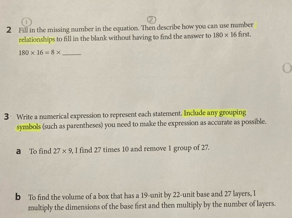 Fill in the missing number in the equation. Then describe how you can use number 
relationships to fill in the blank without having to find the answer to 180* 16 first.
180* 16=8* _ 
3Write a numerical expression to represent each statement. Include any grouping 
symbols (such as parentheses) you need to make the expression as accurate as possible. 
a To find 27* 9 , I find 27 times 10 and remove 1 group of 27. 
b To find the volume of a box that has a 19 -unit by 22 -unit base and 27 layers, I 
multiply the dimensions of the base first and then multiply by the number of layers.