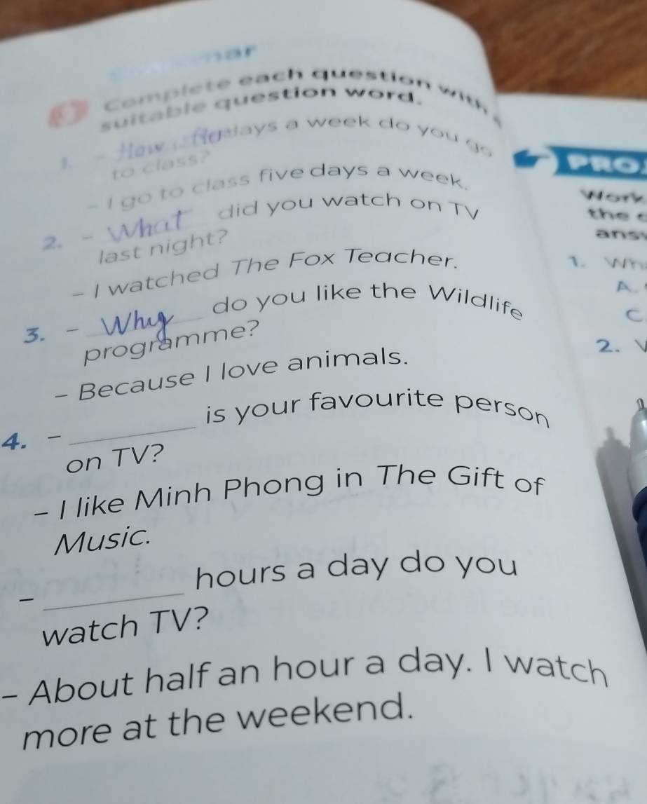 mor 
C om i h qu ti 
suitable question word. 
aays a week do you go 
1. 
to class? 
PRO 
- I go to class five days a week. 
Work 
did you watch on TV 

2. - 
last night? 
ans 
- I watched The Fox Teacher. 
1. h 
A. 
_do you like the Wildlife 
C 
3. - 
programme? 
- Because I love animals. 
2. 、 
is your favourite person 
4. - 
on TV? a 
- I like Minh Phong in The Gift of 
Music.
hours a day do you 

_ 
watch TV? 
- About half an hour a day. I watch 
more at the weekend.