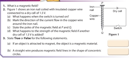 What is a magnetic field? 
2. Figure 1 shows an iron nail coiled with insulated copper wire 
connected to a dry cell of 1.5 V. 
(a) What happens when the switch is turned on? 
(b) Mark the direction of the current flow in the copper wire 
around the iron nail. 
(c) State the poles of the magnetic field at P and Q. 
(d) What happens to the strength of the magnetic field if anoth 
dry cell of 1.5 V is added? 
3. State True or False for the following statements. 
(a) If an object is attracted to magnet, the object is a magnetic material. 
(b) A straight wire produces magnetic field lines in the shape of concentric 
circles.