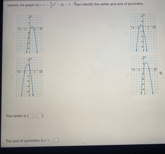 Identify the graph of y=- 5/2 x^2-4x-1. Then identify the vertex and axis of symmetry. 



The vertex is □ .□. 
The axis of symmetry is x=□.