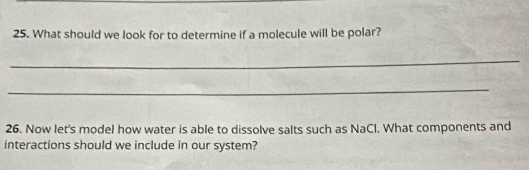 What should we look for to determine if a molecule will be polar? 
_ 
_ 
26. Now let's model how water is able to dissolve salts such as NaCl. What components and 
interactions should we include in our system?