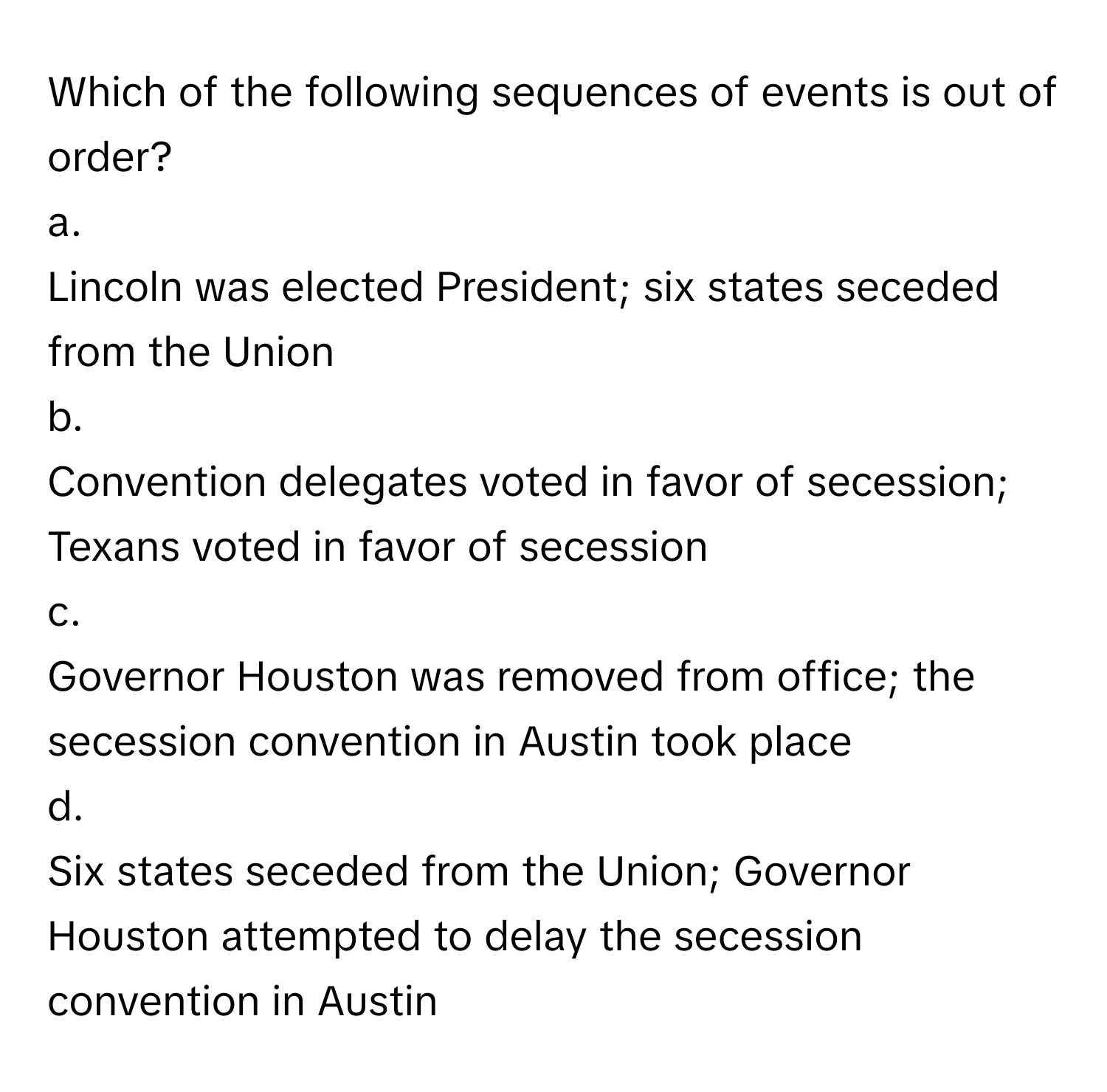 Which of the following sequences of events is out of order?

a.
Lincoln was elected President; six states seceded from the Union
b.
Convention delegates voted in favor of secession; Texans voted in favor of secession
c.
Governor Houston was removed from office; the secession convention in Austin took place
d.
Six states seceded from the Union; Governor Houston attempted to delay the secession convention in Austin