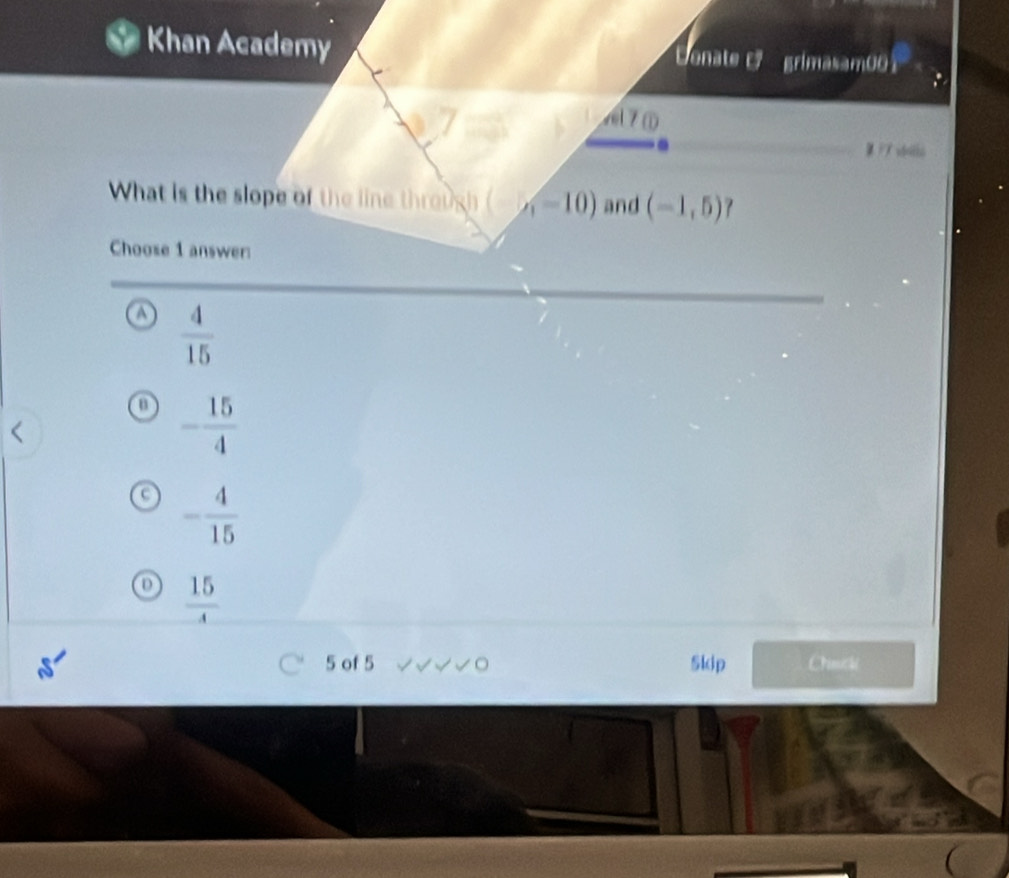 Khan Academy Denate r grimasam0o1
7①
P7 vdotlo
What is the slope of the line through (-10) and (-1,5)
Choose 1 answer:
 4/15 
- 15/4 
- 4/15 
D  15/4 
5 of 5 。 Skip Chinicki