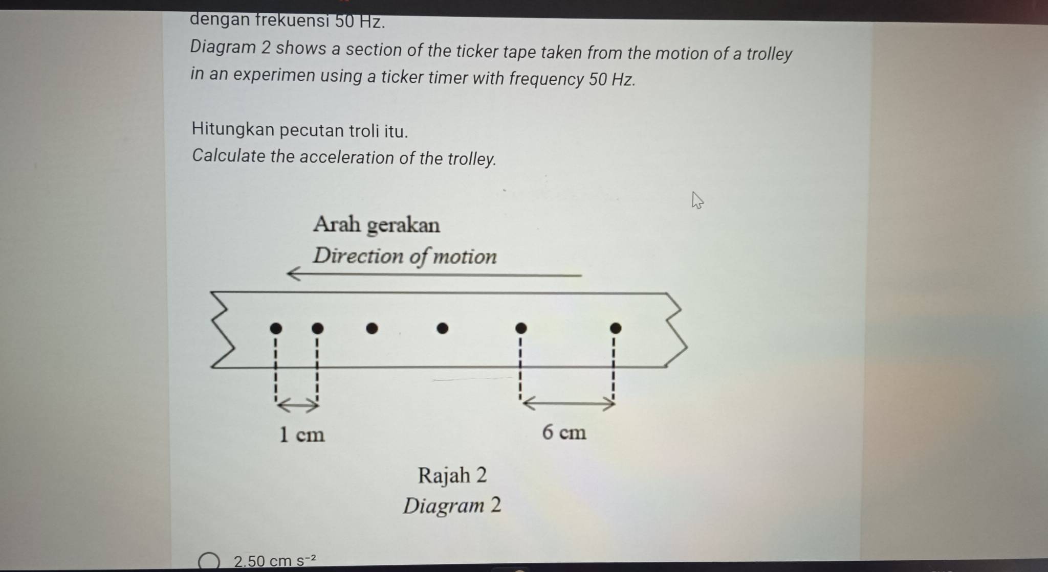 dengan frekuensi 50 Hz. 
Diagram 2 shows a section of the ticker tape taken from the motion of a trolley 
in an experimen using a ticker timer with frequency 50 Hz. 
Hitungkan pecutan troli itu. 
Calculate the acceleration of the trolley. 
Diagram 2
2.50cms^(-2)