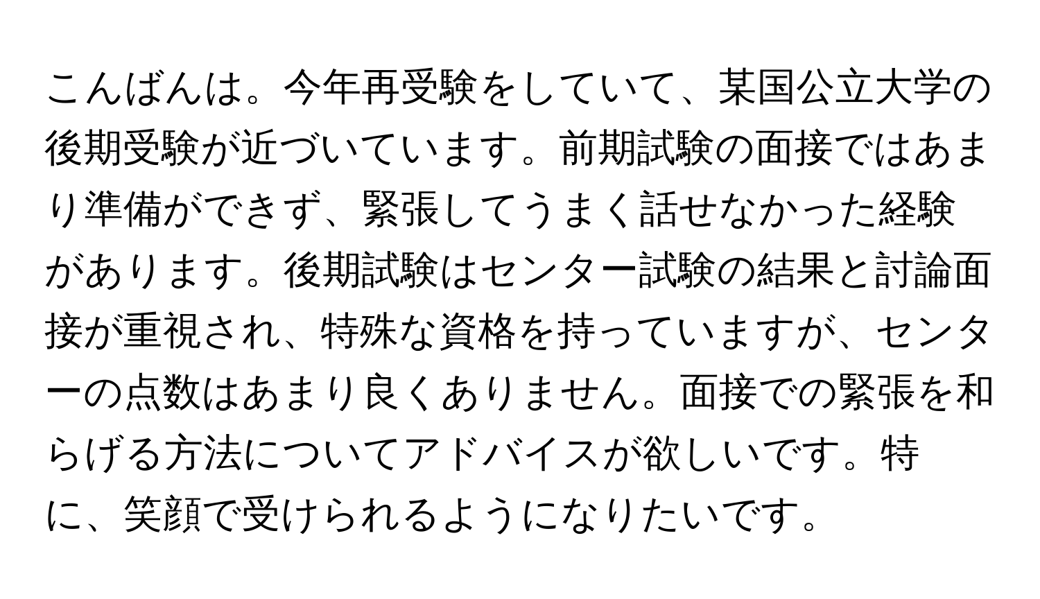 こんばんは。今年再受験をしていて、某国公立大学の後期受験が近づいています。前期試験の面接ではあまり準備ができず、緊張してうまく話せなかった経験があります。後期試験はセンター試験の結果と討論面接が重視され、特殊な資格を持っていますが、センターの点数はあまり良くありません。面接での緊張を和らげる方法についてアドバイスが欲しいです。特に、笑顔で受けられるようになりたいです。