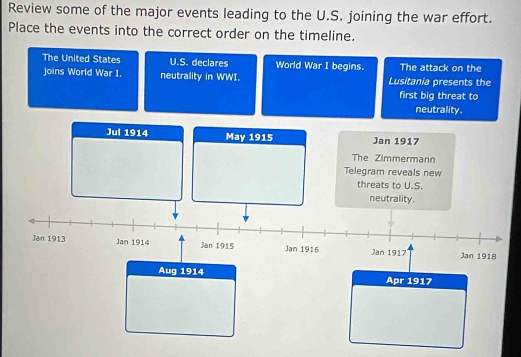 Review some of the major events leading to the U.S. joining the war effort. 
Place the events into the correct order on the timeline. 
The United States U.S. declares World War I begins. The attack on the 
joins World War I. neutrality in WWI. Lusitania presents the 
first big threat to 
neutrality . 
Jul 1914 May 1915 Jan 1917 
The Zimmermann 
Telegram reveals new 
threats to U.S. 
neutrality. 
Jan 1913 Jan 1914 Jan 1915 Jan 1916 Jan 1918 
Jan 1917 
Aug 1914 
Apr 1917