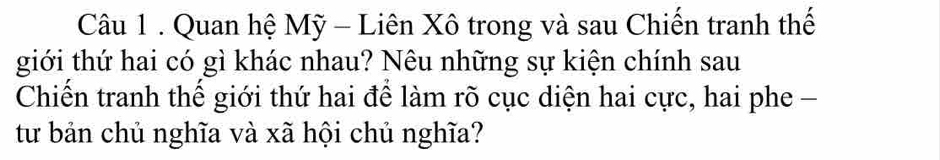 Quan hệ Mỹ - Liên Xô trong và sau Chiến tranh thế 
giới thứ hai có gì khác nhau? Nêu những sự kiện chính sau 
Chiến tranh thế giới thứ hai để làm rõ cục diện hai cực, hai phe - 
từ bản chủ nghĩa và xã hội chủ nghĩa?