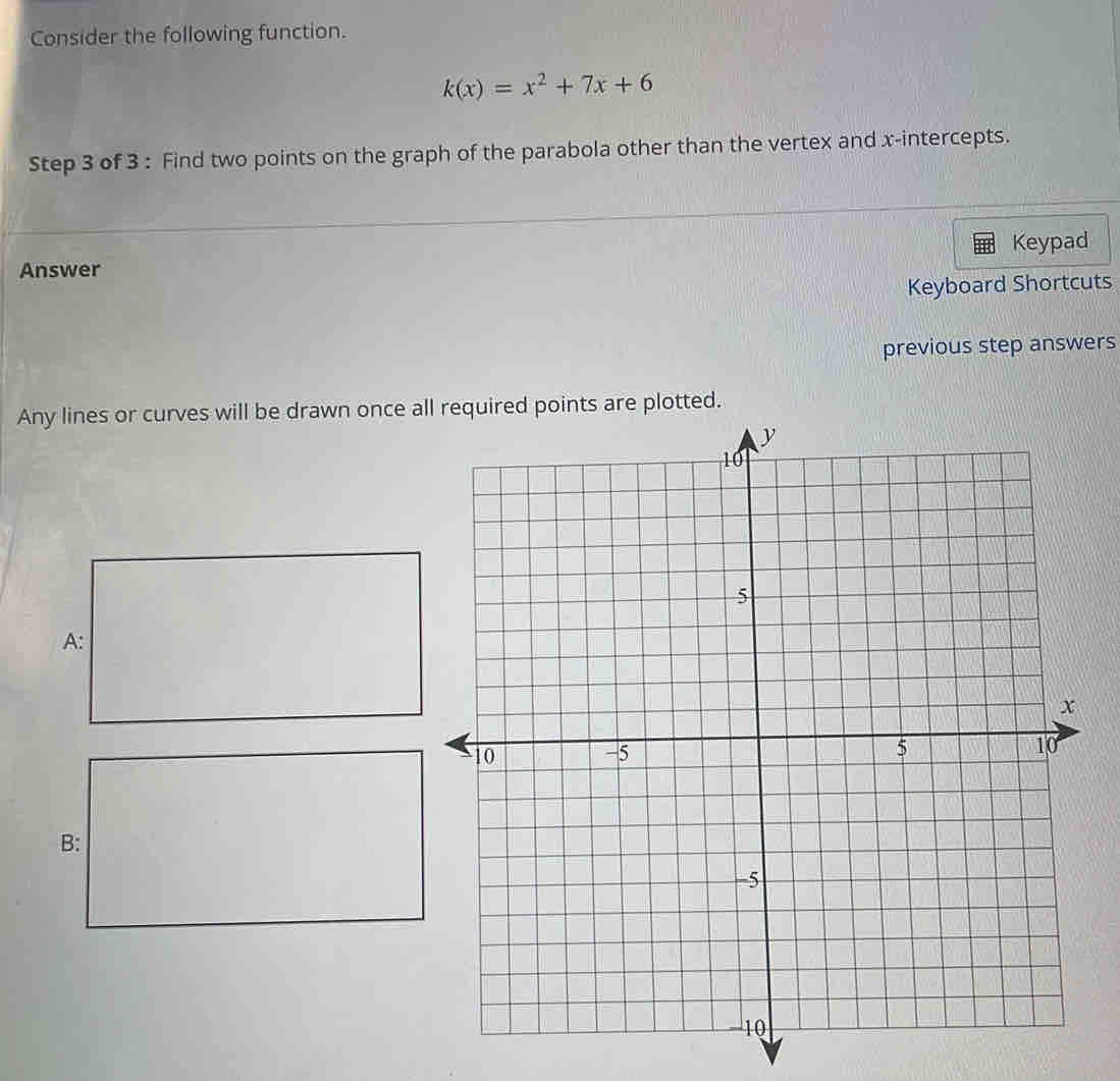 Consider the following function.
k(x)=x^2+7x+6
Step 3 of 3 : Find two points on the graph of the parabola other than the vertex and x-intercepts. 
Keypad 
Answer 
Keyboard Shortcuts 
previous step answers 
Any lines or curves will be drawn once alplotted. 
A: 
B: