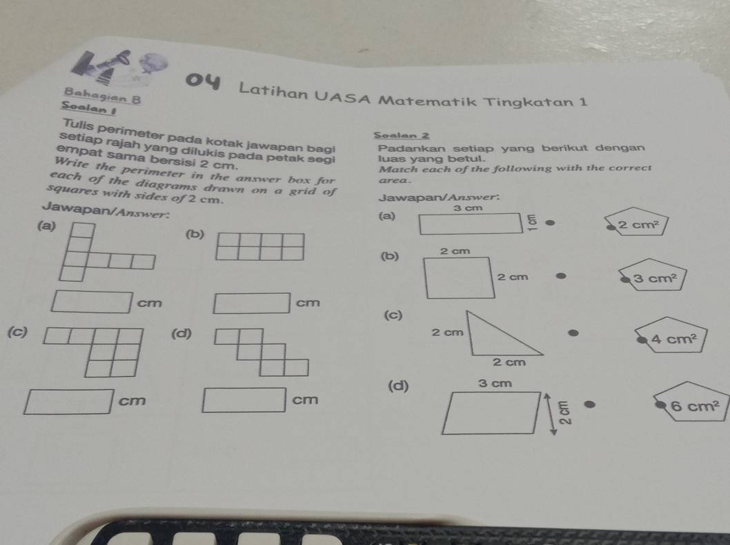 of
Latihan UASA Matematik Tingkatan 1
Bahagian B
Soalan 1
Soalan 2
Tulis perimeter pada kotak jawapan bagi Padankan setiap yang berikut dengan
setiap rajah yang dilukis pada petak segi luas yang betul.
empat sama bersisi 2 cm.
Match each of the following with the correct
Write the perimeter in the answer box for area.
each of the diagrams drawn on a grid of
squares with sides of 2 cm.
Jawapan/Answer.
Jawapan/Answer: (a) 3 cm
(a) (b)
5
2cm^2
(b)
3cm^2
cm
cm
(c)
(c) (d)
4cm^2
(d)
cm
cm
6cm^2