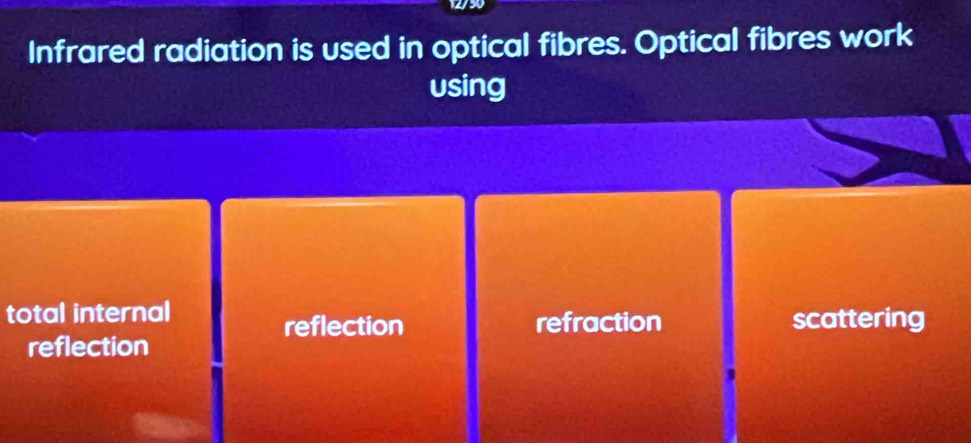 12/50
Infrared radiation is used in optical fibres. Optical fibres work
using
total internal
reflection refraction scattering
reflection