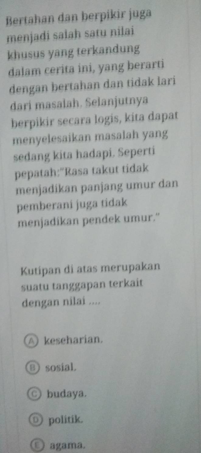 Bertahan dan berpikir juga
menjadi salah satu nilai
khusus yang terkandung
dalam cerita ini, yang berarti
dengan bertahan dan tidak lari
dari masalah. Selanjutnya
berpikir secara logis, kita dapat
menyelesaikan masalah yang
sedang kita hadapi. Seperti
pepatah:"Rasa takut tidak
menjadikan panjang umur dan
pemberani juga tidak
menjadikan pendek umur.”
Kutipan di atas merupakan
suatu tanggapan terkait
dengan nilai ....
A keseharian.
B sosial.
○ budaya.
Ⓓ politik.
O agama.