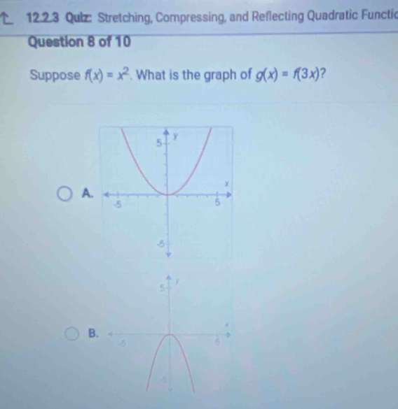 Qulz: Stretching, Compressing, and Reflecting Quadratic Functic
Question 8 of 10
Suppose f(x)=x^2. What is the graph of g(x)=f(3x) ?
A
B.