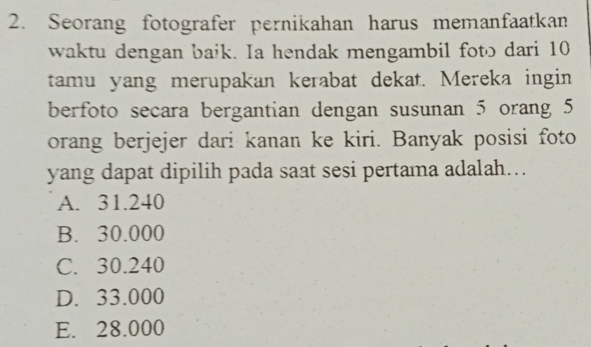 Seorang fotografer pernikahan harus memanfaatkan
waktu dengan baik. Ia hendak mengambil foto dari 10
tamu yang merupakan kerabat dekat. Mereka ingin
berfoto secara bergantian dengan susunan 5 orang 5
orang berjejer dari kanan ke kiri. Banyak posisi foto
yang dapat dipilih pada saat sesi pertama adalah...
A. 31.240
B. 30.000
C. 30.240
D. 33.000
E. 28.000