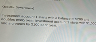 (workbook) 
Investment account 1 starts with a balance of $200 and 
doubles every year. Investment account 2 starts with $1,000
and increases by $100 each year.