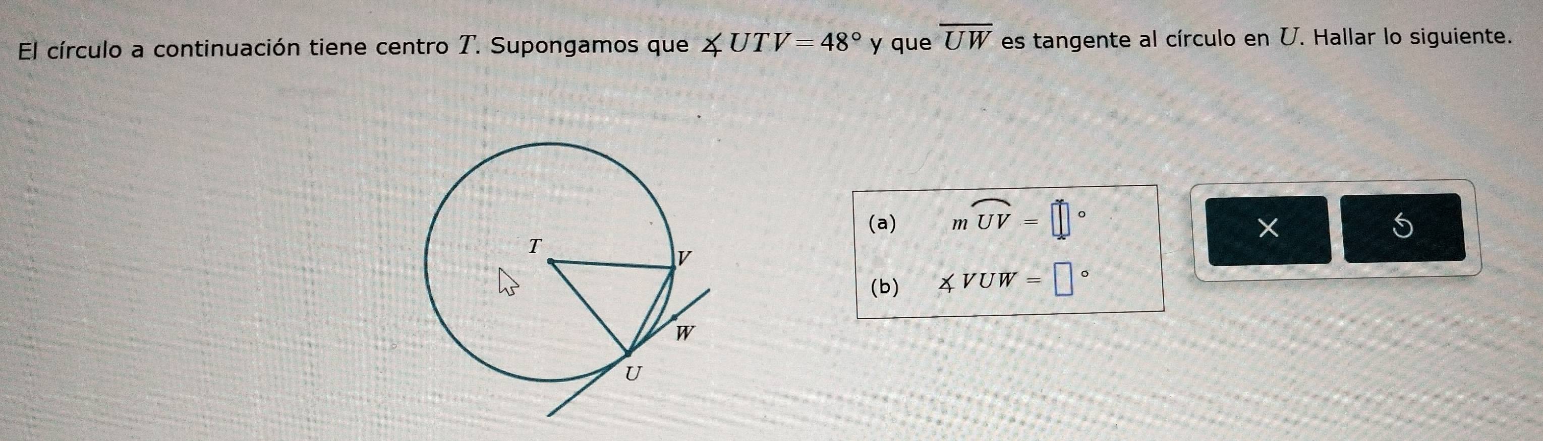 El círculo a continuación tiene centro T. Supongamos que ∠ UTV=48° y que overline UW es tangente al círculo en U. Hallar lo siguiente. 
(a) mwidehat UV=□° 5 
(b) ∠ VUW=□°