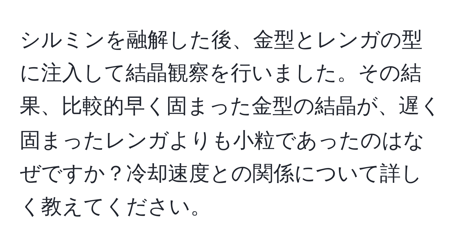 シルミンを融解した後、金型とレンガの型に注入して結晶観察を行いました。その結果、比較的早く固まった金型の結晶が、遅く固まったレンガよりも小粒であったのはなぜですか？冷却速度との関係について詳しく教えてください。