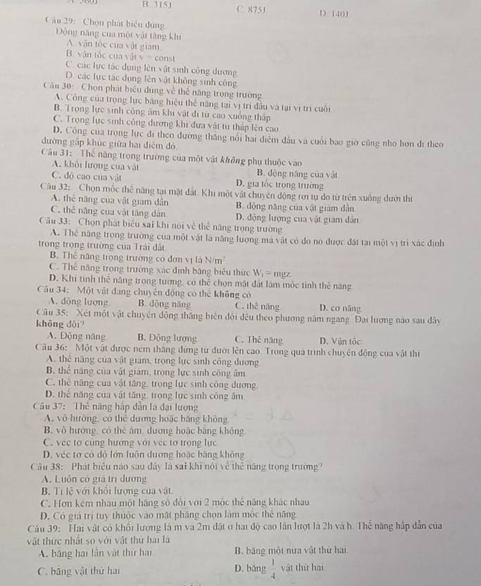 B. 315J C. 875J D 140J
Câu 29: Chọn phát biểu dùng
Động năng của một vật tăng khí
A. vận tốc của vật giam
B. vận tốc của vật V= const
C. các lực tác dụng lên vật sinh công dương
D. các lực tác dụng lên vật không sinh công
Cău 30: Chọn phát biểu dùng về thể năng trọng trường
A. Công của trọng lực băng hiệu thể năng tại vị trì đầu và tại vị trì cuối
B. Trong lực sinh công âm khi vật đi từ cao xuống thập
C. Trọng lực sinh công đương khi đưa vật từ thấp lên cao
D. Công của trọng lực đi theo đương thắng nổi hai điểm đầu và cuối bao giờ cũng nho hơn đi theo
đường gấp khúc giữa hai điễm dó
Câu 31: Thế năng trọng trường của một vật không phụ thuộc vào
A. khỏi lượng của vật B. động năng của vật
C. dộ cao của vật D. gia lốc trong trường
Câu 32: Chọn mốc thể năng tại mặt đất. Khi một vật chuyên động rơi tự do từ trên xuống đướ thi
A. thể năng của vật giam dẫn B. động năng của vật giam dẫn
C. thể năng của vật tăng dân D. động lượng của vật giám dân
Câu 33: Chọn phát biểu sai khi nói về thể năng trọng trường
A. Thể năng trọng trường của một vật là năng lượng mà vật có do no được đặt tại một vị trì xác định
trong trọng trường của Trái đất
B. Thể năng trọng trường có đơn vị là N/m^2
C. Thể năng trong trường xác định bằng biểu thức W_1= mgz
D. Khi tinh thể năng trong tường, có thể chọn mặt đất làm mộc tinh thẻ năng
Câu 34: Một vật đang chuyên động có thể không có
A. dông lượng B. dộng năng C. thê náng D. cơ năng
Câu 35: Xét một vật chuyên động thắng biên đội đều theo phương năm ngang Đại lương nào sau dây
không đôi?
A. Động năng B. Động lượng C. Thē năng D. Vận tốc
Câu 36: Một vật được ném thắng đứng từ đưới lên cao. Trong quả trình chuyên động của vật thị
A. thể năng của vật giam, trong lực sinh công dương
B. thể năng của vật giam, trong lực sinh công âm
C. thể năng của vật tăng, trọng lực sinh công dương
D. thể năng của vật tăng trọng lực sinh công âm
Câu 37: Thế năng hập dẫn la đại lượng
A. vô hướng, có thể dương hoặc bằng không
B. vô hưởng, có thể âm, dương hoặc bằng không
C. vec tơ cùng hướng với vec tơ trọng lực
D. véc tơ có độ lớn luôn đương hoặc bằng không
Câu 38: Phát biểu nào sau đây là sai khi nói về thể năng trọng trường?
A. Luôn có giả trì đương
B. Tí lệ với khổi lượng của vật.
C. Hơn kém nhau một hãng số đổi với 2 mộc thể năng khác nhau
D. Có giả trị tuy thuộc vào mặt pháng chọn lám mộc thê năng
Câu 39: Hai vật có khổi lượng là m và 2m đặt ở hai độ cao lần lượt là 2h và h. Thể năng hập dẫn của
vật thức nhất so với vật thứ hai là
A. bằng hai lần vật thử hai B. băng một nữa vật thứ hai
C. bảng vật thứ hai D. bǎng  1/4  vật thứ hai