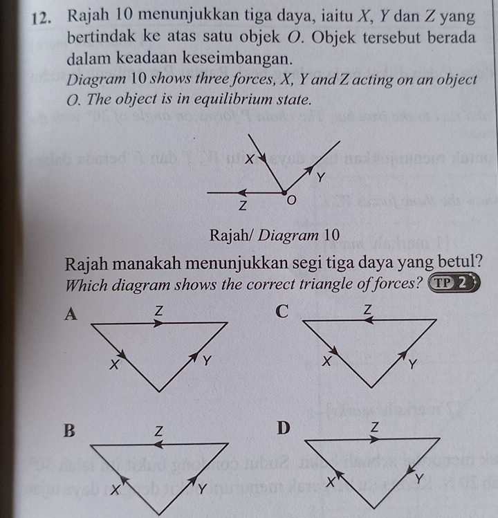 Rajah 10 menunjukkan tiga daya, iaitu X, Y dan Z yang 
bertindak ke atas satu objek O. Objek tersebut berada 
dalam keadaan keseimbangan. 
Diagram 10 shows three forces, X, Y and Z acting on an object
O. The object is in equilibrium state. 
Rajah/ Diagram 10 
Rajah manakah menunjukkan segi tiga daya yang betul? 
Which diagram shows the correct triangle of forces? TP