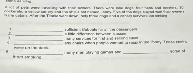 some dancing. 
A lot of pets were travelling with their owners. There were nine dogs, four hens and roosters, 30
cockerels, a yellow canary and the ship's cat named Jenny. Five of the dogs stayed with their owners 
in the cabins. After the Titanic went down, only three dogs and a canary survived the sinking. 
1. _sufficient lifeboats for all the passengers. 
2. _a little difference between classes. 
3. _many services for first and second class 
4. 
_any chairs when people wanted to relax in the library. These chairs 
were on the deck. 
5._ 
many men playing games and _some of 
them smoking.