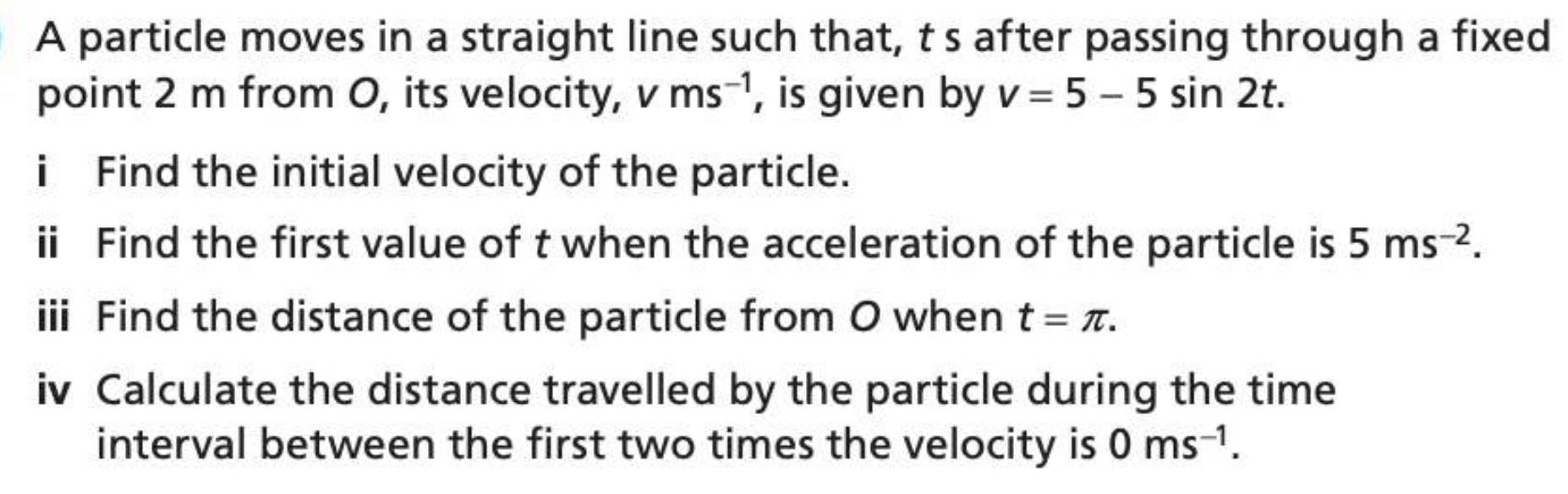 A particle moves in a straight line such that, t s after passing through a fixed 
point 2 m from O, its velocity, V ms^(-1) , is given by v=5-5sin 2t. 
i Find the initial velocity of the particle. 
ii Find the first value of t when the acceleration of the particle is 5ms^(-2). 
iii Find the distance of the particle from O when t=π. 
iv Calculate the distance travelled by the particle during the time 
interval between the first two times the velocity is 0ms^(-1).