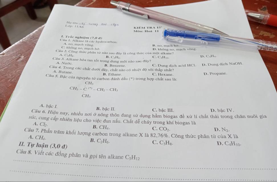 Họ tên: c          λ / 00
Lớp: 11A6
kiêmtra 15°
Môn: Hoá 11
L Trắc nghiệm (7,0d)
Câu 1. Alkane là các hydrocarbon:
A. no, mạch vòng. B. no, mạch hở
C. không no, mạch hở D. không no, mạch vòng
Câu 2. Công thức phân tử năo sau đây là công thức của một alkane?
A. C_4H_8.
B. C_4H_6. C. C_4H_10. D. CaH₄
Câu 3. Alkane hòa tan tốt trong dung môi nào sau đây?
A. Nước. B. Benzene C. Dung dịch acid HCl. D. Dung dịch NaOH
Câu 4, Trong các chất dưới đây, chất nào có nhiệt độ sôi thấp nhất?
A. Butane.
B. Ethane. C. Hexane. D. Propane.
Câu 5. Bậc của nguyên tử carbon đánh dấu (*) trong hợp chất sau là:
 FH_3H_3
CH_3-C^((*))-CH_2-CH_3
CH₃
A. bậc I. B. bậc II. C. bậc III. D. bậc IV.
Câu 6. Hiện nay, nhiều nơi ở nông thôn đang sử dụng hầm biogas để xử lí chất thải trong chăn nuôi gia
súc, cung cấp nhiên liệu cho việc đun nấu. Chất dễ cháy trong khí biogas là
A. Cl_2.
B. CH_4.
C. CO_2. D. N_2.
Câu 7. Phần trăm khối lượng carbon trong alkane X là 82,76%. Công thức phân tử của X1a
A. CH_4.
B. C_2H_6.
II. Tự luận (3,0d)
C. C_3H_8. D. C_4H_10.
_
Câu 8. Viết các đồng phân và gọi tên alkane C_5H_12
_