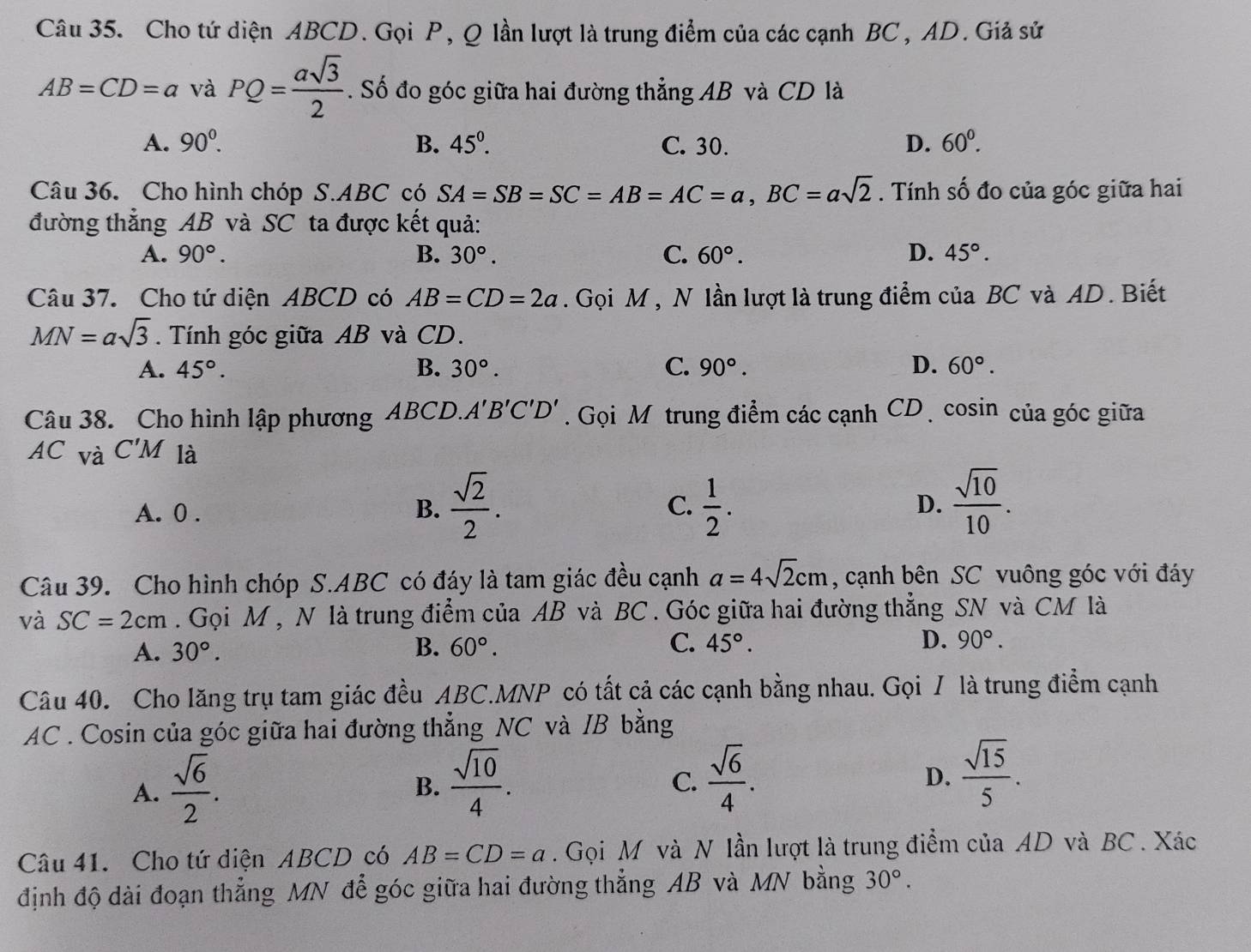 Cho tứ diện ABCD. Gọi P, Q lần lượt là trung điểm của các cạnh BC , AD. Giả sử
AB=CD=a và PQ= asqrt(3)/2 . Số đo góc giữa hai đường thẳng AB và CD là
A. 90^0. B. 45°. C. 30. D. 60°.
Câu 36. Cho hình chóp S.ABC có SA=SB=SC=AB=AC=a,BC=asqrt(2). Tính số đo của góc giữa hai
đường thẳng AB và SC ta được kết quả:
A. 90°. B. 30°. C. 60°. D. 45°.
Câu 37. Cho tứ diện ABCD có AB=CD=2a. Gọi M , N lần lượt là trung điểm của BC và AD. Biết
MN=asqrt(3). Tính góc giữa AB và CD.
A. 45°. B. 30°. C. 90°. D. 60°.
Câu 38. Cho hình lập phương ABCD. A'B'C'D'. Gọi Mộtrung điểm các cạnh CD  cosin của góc giữa
AC và C'M là
A. 0 . B.  sqrt(2)/2 .  1/2 .  sqrt(10)/10 .
C.
D.
Câu 39. Cho hình chóp S.ABC có đáy là tam giác đều cạnh a=4sqrt(2)cm , cạnh bên SC vuông góc với đáy
và SC=2cm. Gọi M , N là trung điểm của AB và BC . Góc giữa hai đường thẳng SN và CM là
A. 30°. B. 60°. C. 45°. D. 90°.
Câu 40. Cho lăng trụ tam giác đều ABC.MNP có tất cả các cạnh bằng nhau. Gọi / là trung điểm cạnh
AC . Cosin của góc giữa hai đường thẳng NC và /B bằng
A.  sqrt(6)/2 .  sqrt(10)/4 .
B.
C.  sqrt(6)/4 .  sqrt(15)/5 .
D.
Câu 41. Cho tứ diện ABCD có AB=CD=a. Gọi M và N lần lượt là trung điểm của AD và BC . Xác
định độ dài đoạn thẳng MN để góc giữa hai đường thẳng AB và MN bằng 30°.